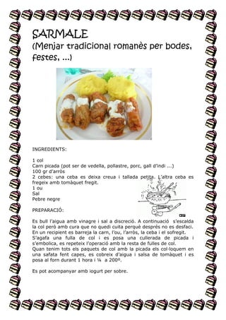 SARMALE
(Menjar tradicional romanès per bodes,
festes, ...)

INGREDIENTS:
1 col
Carn picada (pot ser de vedella, pollastre, porc, gall d’indi ...)
100 gr d’arròs
2 cebes: una ceba es deixa creua i tallada petita. L’altra ceba es
fregeix amb tomàquet fregit.
1 ou
Sal
Pebre negre
PREPARACIÓ:
Es bull l’aigua amb vinagre i sal a discreció. A continuació s’escalda
la col però amb cura que no quedi cuita perquè després no es desfaci.
En un recipient es barreja la carn, l’ou, l’arròs, la ceba i el sofregit.
S’agafa una fulla de col i es posa una cullerada de picada i
s’embolica, es repeteix l’operació amb la resta de fulles de col.
Quan tenim tots els paquets de col amb la picada els col·loquem en
una safata fent capes, es cobreix d’aigua i salsa de tomàquet i es
posa al forn durant 1 hora i ¼ a 200º.
Es pot acompanyar amb iogurt per sobre.

 