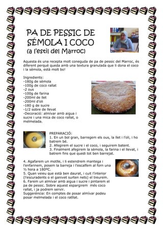 PA DE PESSIC DE
SÉMOLA I COCO
(a l’estil del Marroc)
Aquesta és una recepta molt coneguda de pa de pessic del Marroc, és
diferent perquè queda amb una textura granulada que li dona el coco
i la sèmola, està molt bo!
Ingredients:
-180g de sèmola
-100g de coco rallat
-2 ous
-100g de farina
-200ml de llet
-200ml d’oli
-180 g de sucre
-1/2 sobre de llevat
-Decoració: almívar amb aigua i
sucre i una mica de coco rallat, o
melmelada.
PREPARACIÓ:
1. En un bol gran, barregem els ous, la llet i l’oli, i ho
batrem bé.
2. Afegirem el sucre i el coco, i seguirem batent.
3. Finalment afegirem la sèmola, la farina i el llevat, i
batrem fins que quedi tot ben barrejat.
4. Agafarem un motlle, i li estendrem mantega i
l’enfarinem, posem la barreja i l’escalfem al forn una
½ hora a 180ºC.
5. Quan veieu que està ben daurat, i cuit l’interior
(l’escuradents o el ganivet surten nets) el treurem.
6. Farem un almívar amb aigua i sucre i pintarem el
pa de pessic. Sobre aquest espargirem més coco
rallat, i ja podrem servir.
Suggerència: En comptes de posar almívar podeu
posar melmelada i el coco ratllat.

 