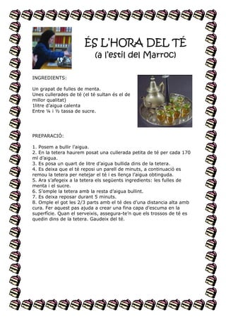 ÉS L’HORA DEL TÉ
(a l’estil del Marroc)
INGREDIENTS:
Un grapat de fulles de menta.
Unes cullerades de té (el té sultan és el de
millor qualitat)
1litre d’aigua calenta
Entre ¼ i ½ tassa de sucre.

PREPARACIÓ:
1. Posem a bullir l’aigua.
2. En la tetera haurem posat una cullerada petita de té per cada 170
ml d’aigua.
3. Es posa un quart de litre d’aigua bullida dins de la tetera.
4. Es deixa que el té reposi un parell de minuts, a continuació es
remou la tetera per netejar el té i es llença l’aigua obtinguda.
5. Ara s’afegeix a la tetera els següents ingredients: les fulles de
menta i el sucre.
6. S’omple la tetera amb la resta d’aigua bullint.
7. Es deixa reposar durant 5 minuts.
8. Omple el got les 2/3 parts amb el té des d’una distancia alta amb
cura. Fer aquest pas ajuda a crear una fina capa d’escuma en la
superfície. Quan el serveixis, assegura-te’n que els trossos de té es
quedin dins de la tetera. Gaudeix del té.

 