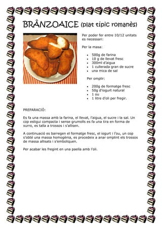 BRÂNZOAICE (plat típic romanès)
Per poder fer entre 10/12 unitats
es necessari:
Per la masa:






500g de farina
10 g de llevat fresc
300ml d’aigua
1 cullerada gran de sucre
una mica de sal

Per omplir:





200g de formatge fresc
50g d’iogurt natural
1 ou
1 litre d’oli per fregir.

PREPARACIÓ:
Es fa una massa amb la farina, el llevat, l’aigua, el sucre i la sal. Un
cop estigui compacta i sense grumolls es fa una tira en forma de
xurro, es talla a trossos i s’allisen.
A continuació es barregen el formatge fresc, el iogurt i l’ou, un cop
s’obté una massa homogènia, es procedeix a anar omplint els trossos
de massa allisats i s’emboliquen.
Per acabar les fregint en una paella amb l’oli.

 
