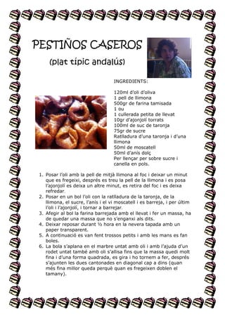PESTIÑOS CASEROS
(plat típic andalús)
INGREDIENTS:
120ml d’oli d’oliva
1 pell de llimona
500gr de farina tamisada
1 ou
1 cullerada petita de llevat
10gr d’ajonjolí torrats
100ml de suc de taronja
75gr de sucre
Ratlladura d’una taronja i d’una
llimona
50ml de moscatell
50ml d’anís dolç
Per llençar per sobre sucre i
canella en pols.
1. Posar l’oli amb la pell de mitjà llimona al foc i deixar un minut
que es fregeixi, després es treu la pell de la llimona i es posa
l’ajonjolí es deixa un altre minut, es retira del foc i es deixa
refredar.
2. Posar en un bol l’oli con la ratlladura de la taronja, de la
llimona, el sucre, l’anís i el vi moscatell i es barreja, i per últim
l’oli i l’ajonjolí, i tornar a barrejar.
3. Afegir al bol la farina barrejada amb el llevat i fer un massa, ha
de quedar una massa que no s’enganxi als dits.
4. Deixar reposar durant ½ hora en la nevera tapada amb un
paper transparent.
5. A continuació es van fent trossos petits i amb les mans es fan
boles.
6. La bola s’aplana en el marbre untat amb oli i amb l’ajuda d’un
rodet untat també amb oli s’allisa fins que la massa quedi molt
fina i d’una forma quadrada, es gira i ho tornem a fer, després
s’ajunten les dues cantonades en diagonal cap a dins (quan
més fina millor queda perquè quan es fregeixen doblen el
tamany).

 