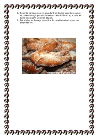 7. Després es fregeixen en abundant oli d’oliva suau ben calent,
es posen a fregir primer pel costat dels doblecs cap a baix, es
deixa que agafin un color daurat.
8. Per acabar es barreja una mica de canella amb el sucre per
enfarinar-los.

 