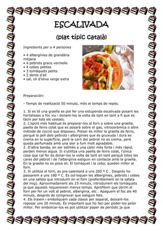 ESCALIVADA
(plat típic català)
Ingredients per a 4 persones
• 4 albergínies de grandària
mitjana
• 4 pebrots grans vermells
• 4 cebes petites
• 3 tomàquets petits
• 2 dents d’all
• sal, oli d’oliva verge extra

Preparación:
- Temps de realització 50 minuts, més el temps de repòs.
1. Si es té una graella es pot fer una estupenda escalivada posant les
hortalisses a foc viu i donant-los la volta de tant en tant a fi que es
facin per tots els costats.
2. L’opció més habitual és preparar-los al forn o sobre una graella,
paella de ferro colat que es posarà sobre el gas, vitroceràmica o altre
mètode de cocció que disposeu. Potser és millor la graella de ferro,
perquè la pell dels pebrots i albergínies que és gruixuda i dura es
crema en la superfície, però la carn del pebrot no es crema, però
queda perfumada amb una olor a fum molt agradable.
2. D’altra banda, en ser sotmès a una calor més forta i més ràpid,
perden menys aigua. Si s’utilitza una paella de ferro colat, l’única
cosa que cal fer és donar-los la volta de tant en tant perquè totes les
cares del pebrot i de l’albergínia estiguin en contacte amb la graella.
En la graella no es posa oli. El tomàquet i la ceba, queden millor al
forn.
3. Si utilitza el forn, es pre-calentará a uns 200 º C . Després ho
passarem a uns 180 º C. Es col·loquen les albergínies, pebrots i cebes
en una safata que introduïm en el forn (preferiblement en la safata
del mig). Aproximadament als 25 minuts, introduirem els tomàquets
ja que aquests requereixen menys temps. Aprofitem que obrim el
forn per fer un volt al pebrot, albergínia, etc . Apaguem el foc als 40
minuts, després de comprovar que estiguin fets.
4. Els traiem i emboliquem cada classe per separat, deixant-los
reposar uns 20 minuts. És important que ho faci per poder-los pelar
millor. Per embolicar-los es pot utilitzar paper de periòdic ja que

 