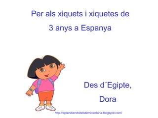 Per als xiquets i xiquetes de 3 anys a Espanya Des d´Egipte, Dora http://aprendiendodesdemiventana.blogspot.com/ 