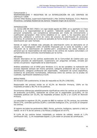 XXVI Jornades Tècniques Esterilització 2011. Esterilització i medi ambient
XXVI Jornadas Técniques Esterilización 2011. Esterilización y medio ambiente

Comunicación 1
RESPONSABILIDAD Y REGISTROS DE LA ESTERILIZACIÓN EN LOS CENTROS DE
CASTILLA Y LEÓN
Carmen Villar Bustos, supervisora Esterilización y Mar Jiménez Rodríguez, F.E.A. Medicina
Preventiva. Complejo Asistencial de Zamora “Hospital Virgen de la Concha”

INTRODUCCIÓN
La norma UNE-EN ISO 17665-1 en vigor desde agosto de 2009, en su apartado 4.2 hace
referencia a la responsabilidad en la gestión: “debiendo quedar ésta en manos de
personal competente, con competencia demostrada por medio de entrenamiento y
cualificación apropiados”. Esta norma establece en su parte 1, los requisitos para el
desarrollo, validación y control de rutina del proceso de esterilización de productos
sanitarios. El contenido de la norma es aplicable de forma directa a cualquier proceso de
esterilización por calor húmedo.
Siendo el vapor el método más utilizado de esterilización como se demuestra en el
estudio de investigación (GRS 271/B/08) financiado por la Junta de Castilla y León
“Situación de la esterilización en Castilla-León”, presentamos los datos relativos al
personal que se responsabiliza de esta tarea en los centros de nuestra comunidad y el
cumplimiento de los controles recomendados por la norma.
MÉTODOS
Estudio descriptivo en los centros asistenciales de la Comunidad de Castila-León que
realizan procesos de esterilización. Cuestionario con preguntas cerradas, enviado por
correo a la persona responsable de la esterilización.
Análisis estadístico con el SPSS para Windows 11.5, de las variables: la realización del
proceso depende siempre del mismo personal, categoría profesional del que realiza la
esterilización, categoría profesional del responsable, realización de cursos específicos,
existencia de protocolos normalizados. Diferencias entre los centros con la prueba chi
cuadrado, significación estadística p<0,05.
RESULTADOS
Se enviaron 320 cuestionarios, la tasa de respuesta es 59,3% (190/320).
Responsable del proceso existe en el 42,2% de Atención Primaria, 100% en los
hospitales privados y 86,7% en los públicos.
Encontramos diferencias estadísticamente significativas entre los centros en la existencia
de protocolos (p<0,005), realización de cursos por el responsable (p<0,005), en los
hospitales públicos con 53,3%, los hospitales privados 33,3% y un 13,0% en Atención
Primaria.
La caducidad la registran 25,3%, prueba de B&D la realizan 15,7% centros, los controles
físicos 27%, controles químicos 22,8% y controles biológicos 21%, (p<0,05) al comparar
los centros.
El registro de todos los parámetros (B&D, físicos, químicos, biológicos, operario y lote) se
realiza en el 5 % de los centros y los físicos y biológicos en el 8 %.
El 6,4% de los centros tienen implantado un sistema de calidad, siendo el 1,1%
certificación ISO, 2,1% trazabilidad digital y 3,2% están en proceso de certificación.

49

 