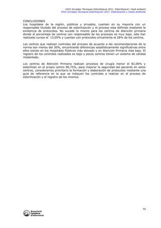XXVI Jornades Tècniques Esterilització 2011. Esterilització i medi ambient
XXVI Jornadas Técniques Esterilización 2011. Esterilización y medio ambiente

CONCLUSIONES
Los hospitales de la región, públicos y privados, cuentan en su mayoría con un
responsable titulado del proceso de esterilización y el proceso esta definido mediante la
existencia de protocolos. No sucede lo mismo para los centros de Atención primaria
donde el porcentaje de centros con responsable de los procesos es muy bajo, sólo han
realizado cursos el 13,05% y cuentan con protocolos únicamente el 28% de los centros.
Los centros que realizan controles del proceso de acuerdo a las recomendaciones de la
norma son menos del 30%, encontrando diferencias estadísticamente significativas entre
ellos siendo en los Hospitales Públicos más elevado y en Atención Primaria más bajo. El
registro de los controles realizados es bajo y pocos centros tienen un sistema de calidad
implantado.
Los centros de Atención Primaria realizan procesos de cirugía menor el 82,06% y
esterilizan en el propio centro 98,75%, para mejorar la seguridad del paciente en estos
centros, consideramos prioritario la formación y elaboración de protocolos mediante una
guía de referencia en la que se indiquen los controles a realizar en el proceso de
esterilización y el registro de los mismos.

50

 