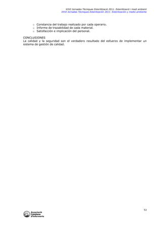 XXVI Jornades Tècniques Esterilització 2011. Esterilització i medi ambient
XXVI Jornadas Técniques Esterilización 2011. Esterilización y medio ambiente

o Constancia del trabajo realizado por cada operario.
o Informe de trazabilidad de cada material.
o Satisfacción e implicación del personal.
CONCLUSIONES
La calidad y la seguridad son el verdadero resultado del esfuerzo de implementar un
sistema de gestión de calidad.

53

 