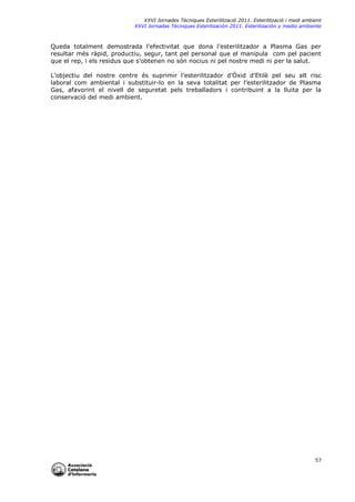 XXVI Jornades Tècniques Esterilització 2011. Esterilització i medi ambient
XXVI Jornadas Técniques Esterilización 2011. Esterilización y medio ambiente

Queda totalment demostrada l’efectivitat que dona l’esterilitzador a Plasma Gas per
resultar més ràpid, productiu, segur, tant pel personal que el manipula com pel pacient
que el rep, i els residus que s’obtenen no són nocius ni pel nostre medi ni per la salut.
L’objectiu del nostre centre és suprimir l’esterilitzador d’Òxid d’Etilè pel seu alt risc
laboral com ambiental i substituir-lo en la seva totalitat per l’esterilitzador de Plasma
Gas, afavorint el nivell de seguretat pels treballadors i contribuint a la lluita per la
conservació del medi ambient.

57

 