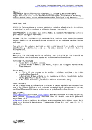 XXVI Jornades Tècniques Esterilització 2011. Esterilització i medi ambient
XXVI Jornadas Técniques Esterilización 2011. Esterilización y medio ambiente

Póster 2
AFECTACIÓN DE LOS PRODUCTOS DE ESTERILIZACIÓN EN EL MEDIO AMBIENTE
Ángela Fernández Lucio, auxiliar de enfermería del Hospital Universitari Vall d’Hebron y
Cándida Robles García, auxiliar de enfermería del CAP Montnegre (ICS). Barcelona

INTRODUCCIÓN
LIMPIEZA: Debe considerarse un paso previo imprescindible a la eliminación de residuos,
orgánicos e inorgánicos mediante la utilización de agua y detergente.
DESINFECCIÓN: Es el proceso que elimina todos, o prácticamente todos los gérmenes
presentes en los objetos inanimados.
ESTERILIZACIÓN: Es la destrucción o eliminación de cualquier forma de vida microbiana,
incluido les esporas bacterianas altamente resistentes, ya sea mediante métodos físicos y
químicos.
Hay una serie de productos químicos que son necesarios para llevar a cabo la correcta
desinfección y esterilización, pero que no están exentos de producir daños al
medioambiente.
OBJETIVO
Reconocer los diferentes productos químicos que utilizamos en los procesos de
desinfección y esterilización que pueden ser peligrosos al medioambiente.
MÉTODOS Y MATERIALES
 Físicos: Calor seco, Calor húmedo.
 Químicos: Óxido de Etileno, Gas Plasma, Peróxido de Hidrógeno, Formaldehído,
Ácido Peracético.
MATERIALES
 M. Crítico: El que penetra en los tejidos y cavidades estériles o en tejidos
vascular. (Esterilización).
 M. Semicrítico: El que contacta con las mucosas y cavidades no estériles o piel no
intacta. (Desinfección de alto nivel).
 M. No Crítico: Piel intacta (Desinfección de nivel intermedio o bajo).
CONCLUSIONES
De los productos que actualmente se utilizan en el campo sanitario hemos encontrado
que el Peróxido de hidrógeno y el Instrunet no perjudican al medioambiente, pero en
cambio el Glutaraldehído es una sustancia que si perjudica al medioambiente.
BIBLIOGRAFIA
www.esterilización sterilisatión, www.peróxido de hidrógeno/atsdr, medicina preventiva y
salud pública, www.esterilización mediante óxido de etileno, www.acido peracético
seguridad y salud.
www.fichas de seguridad.com, Antisépticos y Desinfectantes (Laboratorios Inibsa, S.A.),
TCAE en el Servicio de Esterilización (Publicaciones Vértice S.L. 2007) pag. 39, 76, 77,
81, 91, 95.

61

 
