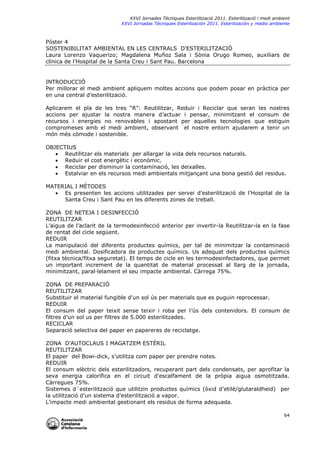 XXVI Jornades Tècniques Esterilització 2011. Esterilització i medi ambient
XXVI Jornadas Técniques Esterilización 2011. Esterilización y medio ambiente

Póster 4
SOSTENIBILITAT AMBIENTAL EN LES CENTRALS D’ESTERILITZACIÓ
Laura Lorenzo Vaquerizo; Magdalena Muñoz Sala i Sònia Orugo Romeo, auxiliars de
clínica de l’Hospital de la Santa Creu i Sant Pau. Barcelona

INTRODUCCIÓ
Per millorar el medi ambient apliquem moltes accions que podem posar en pràctica per
en una central d’esterilització.
Aplicarem el pla de les tres “R”: Reutilitzar, Reduir i Reciclar que seran les nostres
accions per ajustar la nostra manera d’actuar i pensar, minimitzant el consum de
recursos i energies no renovables i apostant per aquelles tecnologies que estiguin
compromeses amb el medi ambient, observant el nostre entorn ajudarem a tenir un
món més còmode i sostenible.
OBJECTIUS
 Reutilitzar els materials per allargar la vida dels recursos naturals.
 Reduir el cost energètic i econòmic.
 Reciclar per disminuir la contaminació, les deixalles.
 Estalviar en els recursos medi ambientals mitjançant una bona gestió del residus.
MATERIAL I MÈTODES
 Es presenten les accions utilitzades per servei d’esterilització de l’Hospital de la
Santa Creu i Sant Pau en les diferents zones de treball.
ZONA DE NETEJA I DESINFECCIÓ
REUTILITZAR
L’aigua de l’aclarit de la termodesinfecció anterior per invertir-la Reutilitzar-la en la fase
de rentat del cicle següent.
REDUIR
La manipulació del diferents productes químics, per tal de minimitzar la contaminació
medi ambiental. Dosificadora de productes químics. Us adequat dels productes químics
(fitxa tècnica/fitxa seguretat). El temps de cicle en les termodesinfectadores, que permet
un important increment de la quantitat de material processat al llarg de la jornada,
minimitzant, paral·lelament el seu impacte ambiental. Càrrega 75%.
ZONA DE PREPARACIÓ
REUTILITZAR
Substituir el material fungible d'un sol ús per materials que es puguin reprocessar.
REDUIR
El consum del paper teixit sense teixir i roba per l’ús dels contenidors. El consum de
filtres d’un sol us per filtres de 5.000 esterilitzades.
RECICLAR
Separació selectiva del paper en papereres de reciclatge.
ZONA D’AUTOCLAUS I MAGATZEM ESTÈRIL
REUTILITZAR
El paper del Bowi-dick, s’utilitza com paper per prendre notes.
REDUIR
El consum elèctric dels esterilitzadors, recuperant part dels condensats, per aprofitar la
seva energia calorífica en el circuit d'escalfament de la pròpia aigua osmotitzada.
Càrregues 75%.
Sistemes d´esterilització que utilitzin productes químics (òxid d’etilè/glutaraldheid) per
la utilització d’un sistema d’esterilització a vapor.
L’impacte medi ambiental gestionant els residus de forma adequada.
64

 