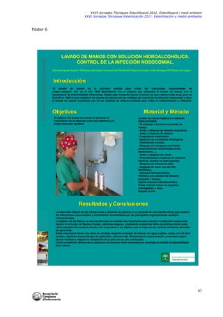 XXVI Jornades Tècniques Esterilització 2011. Esterilització i medi ambient
XXVI Jornadas Técniques Esterilización 2011. Esterilización y medio ambiente

Empresa Pública Hospital de Poniente

Póster 6

LAVADO DE MANOS CON SOLUCIÓN HIDROALCOHOLICA.
CONTROL DE LA INFECCIÓN NOSOCOMIAL.
Adoración Aguilar España DUE Bloque Quirúrgico. Francisca Ruiz Vicente DUE Bloque Quirúrgico. Adela Berenguel DUE Bloque Qui rúrgico.

Introducción
El lavado de manos es la principal medida para evitar las infecciones nosocomiales de
origen exógeno. Así, en el año 1846 Semmelweis fue el primero que relacionó el lavado de manos con la
transmisión de enfermedades infecciosas. Desde este momento fueron muchos los que trataron este tema, pero es
Eickoff en 1980 el que establece los niveles de eficacia de las medidas de control de la infección nosocomial y dice:
el lavado de manos constituye una de las medidas de eficacia probada para evitar la contaminación o infección.

Objetivos

Material y Método

El objetivo del lavado de manos es prevenir la
transmisión de la infección entre los enfermos y el
propio personal sanitario.

Lavado de manos higiénico o rutinario.
INDICACIONES:
- Al empezar y terminar la jornada de
trabajo.
- Antes y después de atender al paciente.
- Antes y después de realizar:
- Preparación medicación.
- Medición de constantes fisiológicas.
- Distribución comida.
- Después de manipular una fuente
potencialmente contaminada (orina,
secreciones…).
- Antes y después de comer.
- Procedimientos invasivos en terrenos
sépticos, aunque se usen guantes.
- Después de sonarse la nariz.
- Después de hacer uso del WC.
MATERIAL:
- Solución hidroalcoholica.
TECNICA DE LAVADO DE MANOS:
Duración 1 minuto.
Aplicar solución hidroalcoholica.
Frotar rotando todos los espacios
interdigitales y uñas.
Secado al aire.

Resultados y Conclusiones
La adecuada higiene de las manos antes y después de explorar a un paciente es una medida eficaz para reducir
las infecciones nosocomiales y actualmente recomendada por las principales organizaciones sanitaria
internacionales.
La Higiene de las Manos es reconocida como la medida más importante para prevenir la infección nosocomial.
Aplicar el principio de Manos Limpias, prácticas seguras, empleando sustancias hidro -alcohólicas tanto antes
como después del contacto directo con el paciente o los objetos que le rodea en los centros sanitarios de todas
las gerencias.
Estas soluciones tienen una serie de ventajas respecto al lavado de manos con agua y jabón, como: son de fácil
acceso, requieren menos tiempo de aplicación, reducen más eficazmente la contaminación, presentan mayor
acción residual y mejoran la hidratación de la piel con su uso continuado.
Como la medición directa de la utilización de solución hidro-alcohólica es compleja se medirá la disponibilidad
de la misma.

67

 