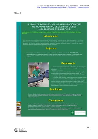 XXVI Jornades Tècniques Esterilització 2011. Esterilització i medi ambient
XXVI Jornadas Técniques Esterilización 2011. Esterilización y medio ambiente

Empresa Pública Hospital de Poniente

Póster 8

LA LIMPIEZA DESINFECCION y ESTERILIZACIÓN COMO
METODO PREVENTIVO DE LAS INFECCIONES
NOSOCOMIALES EN QUIROFANO.
Lourdes Sánchez Parra TCAE Bloque Quirúrgico. Carlos Maldonado Villegas DUE Bloque Quirúrgico. Mª Belén Díaz Segura DUE Bloq ue
Quirúrgico.

Introducción
Las infecciones quirúrgicas son frecuentes suponiendo un grave problema a diferentes niveles, incluyéndose dentro de las llamadas
“infecciones nosocomiales”. Suelen contraerse durante la intervención, de forma exógena (entorno) o endógena (paciente y campo
quirúrgico). Su control es función del personal sanitario, debiendo ser conocedor de todas las técnicas y protocolos de limpieza y
desinfección para evitar la manifestación y propagación de estas infecciones.

Objetivos
Nuestro objetivo primordial es promocionar la limpieza, desinfección y esterilización como medio de

PREVENCION para la

obtención del mayor nivel de seguridad e higiene en el bloque quirúrgico, englobando todos los protocolos de actuación (higie ne del
personal sanitario, control del medio quirúrgico, desinfección, descontaminación y esterilización del material quirúrgico y
quirófano.

Metodología
La metodología a seguir específicamente en el quirófano y su entorno engloba:
- Identificación del problema, estratificación del riesgo y comunicación de la
información.
- Medidas de prevención:
. Higiene del personal sanitario; lavado de manos y uñas, pelo recogido,
retirada de material contaminante, maquillajes, esmalte de uñas, etc.
. Vestimenta adecuada y protectora; pijamas, gorros, calzas, mascarillas y
batas quirúrgicas de un solo uso.
. Control del medio quirúrgico; limpieza de superficies, retirada de desechos
contaminantes, mantenimiento de la seguridad del campo estéril, etc.
. Desinfección, descontaminación y esterilización del material quirúrgico
siguiendo las normas pertinentes: desinfectantes de amplio, medio y bajo
espectro según el material, limpieza mecánica o manual, esterilización térmica o
química, revisión de caducidades, controles de calidad, almacenamiento
aséptico de todo el equipo estéril según reglamento vigente.

Resultados
El control en la prevención de la higiene en el medio quirúrgico, reduciendo la transmisión de un agente patógeno
a través del personal sanitario, instrumental quirúrgico o medioambiental, disminuye las infecciones nasocomiales
en el medio quirúrgico.

Conclusiones
Es imprescindible establecer programas específicos protocolizados para la realización de las actividades
necesarias con el fin de fomentar la prevención de las enfermedades nasocomiales en el medio quirúrgico
devengadas del acto en si, así como el difundir y evaluar su eficiencia.
El estímulo de los procesos de docencia e investigación, promoviendo la capacitación del personal sanitario, tendrá
como consecuencia la optimización de la calidad en la atención del paciente quirúrgico.

69

 
