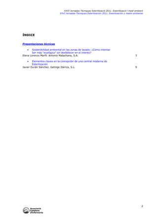 XXVI Jornades Tècniques Esterilització 2011. Esterilització i medi ambient
XXVI Jornadas Técniques Esterilización 2011. Esterilización y medio ambiente

ÍNDICE
Presentaciones técnicas
Sostenibilidad ambiental en las zonas de lavado: ¿Cómo intentar
Ser más “ecológico” sin desfallecer en el intento?
Elena Lorenzo Marfil. Antonio Matachana, S.A.

3

Elementos claves en la concepción de una central moderna de
Esterilización
Javier Durán Sánchez. Getinge Ibérica, S.L.

9

2

 