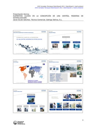 XXVI Jornades Tècniques Esterilització 2011. Esterilització i medi ambient
XXVI Jornadas Técniques Esterilización 2011. Esterilización y medio ambiente

Presentación técnica
ELEMENTOS CLAVES EN LA CONCEPCIÓN DE UNA CENTRAL
ESTERILIZACIÓN
Javier Durán Sánchez. Técnico Comercial. Getinge Ibérica, S.L.

GETINGE IBERICA
Soluciones completas para centrales de esteriliación

MODERNA

DE

GETINGE
El grupo Getinge

GRUPO GETINGE

ELEMENTOS CLAVES EN LA CONCEPCION

DE UNA CENTRAL MODERNA DE ESTERILIZACION
Soluciones de Cuidado

ACI Jornadas Técnicas Esterilización 2011

Control de Infecciones

Sistemas Médicos

ACI Jornadas Técnicas Esterilización 2011

GETINGE
En el mundo

GETINGE
Division Infection Control

GETINGE

Extended Care

Infection Control

Medical Systems

Empleados 2008:

Getinge, Suecia

Producción :

GETINGE
Control de Infecciones

808 técnicos

Headquarters:

ACI Jornadas Técnicas Esterilización 2011

29 empresas &

Servicio técnico:

30 fábricas en 14 países
80 filiales de ventas en 27 países
Distribuido en mas de 100 países

3 065 en el mundo

Empresas de
ventas:

12 fabricas in 7 países

234 vendedores

Ventas netas 2009: 700 MEUR
Fundación:

1904 en Suecia

ACI Jornadas Técnicas Esterilización 2011

GETINGE
Control de Infecciones

GETINGE GROUP
Control de Infecciones

SECTOR SALUT
Línea de productos
Endoscopia

Consumibles

Instrumentos y
Sistemas de gestión

Accesorios

Servicio y Soporte
postventa

Actividades

Desinfección

Esterilización

Accesorios de transporte
Mobiliario de esterilización

Software

Desinfección

ACI Jornadas Técnicas Esterilización 2011

Esterilización

Sistemas de carga
y descarga

ACI Jornadas Técnicas Esterilización 2011

9

 