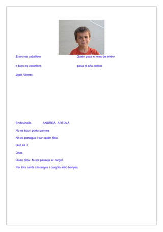Enero es caballero                          Quién pasa el mes de enero

o bien es ventolero.                        pasa el año entero

José Alberto.




Endevinalla            ANDREA ARTOLA

No és bou i porta banyes

No és paraigua i surt quan plou.

Què és ?

Dites

Quan plou i fa sol passeja el cargol.

Per tots sants castanyes i cargols amb banyes.
 