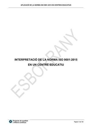 APLICACIÓ DE LA NORMA ISO 9001:2015 EN CENTRES EDUCATIUS
Pagina 1 de 134
INTERPRETACIÓ DE LA NORMA ISO 9001:2015
EN UN CENTRE EDUCATIU
 