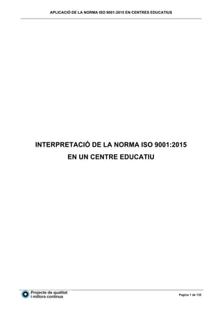 APLICACIÓ DE LA NORMA ISO 9001:2015 EN CENTRES EDUCATIUS
Pagina 1 de 135
INTERPRETACIÓ DE LA NORMA ISO 9001:2015
EN UN CENTRE EDUCATIU
 