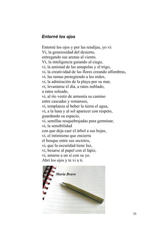 Entorné los ojos

Entorné los ojos y por las rendijas, yo vi:
Vi, la generosidad del desierto,
entregando sus arenas al viento.
Vi, la inteligencia guiando al ciego,
vi, la amistad de las amapolas y el trigo,
vi, la creatividad de las flores creando alfombras,
vi, las ramas protegiendo a los nidos,
vi, la admiración de la playa por su mar,
vi, levantarse el día, a ratos nublado,
a ratos soleado,
vi, al río vestir de armonía su camino
entre cascadas y remansos,
vi, templanza al beber la tierra el agua,
vi, a la luna y al sol aparecer con respeto,
guardando su espacio,
vi, semillas resquebrajadas para germinar,
vi, la sensibilidad
con que deja caer el árbol a sus hojas,
vi, el intimismo que encierra
el bosque entre sus secretos,
vi, que la oscuridad tiene luz,
vi, besarse al papel con el lápiz,
vi, amarse a un sí con su yo.
Abrí los ojos y te vi a ti.


        María Bravo




                                                      26
 