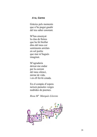 A tu, Carme

Gràcies pels moments
que n’he pogut gaudir
del teu saber constant.

M’has ensenyat
la clau de lletres
que ha fet brollar
dins del meu cor
sentiments arrelats
en sol poètic
que mai m’hagués
imaginat.

M’agradaria
deixar-me endur
per la corrent
del meu silenci,
nèctar de vida,
i en ell fer-hi estada.

En el compàs d’espera
neixen paraules verges
nodrides de poemes.

Rosa Mª Marquès Llorens




                          28
 