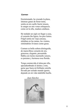 Carmen

Ensimismado, he cruzado la plaza,
intensas ganas de llorar tenía,
sentía en mi cuello fuerte tenaza,
la sangre en mis venas enloquecía.
como en la olla, madura calabaza.

He tardado un siglo en llegar a casa,
el corazón iba ligero, los pies lentos.
Frágil sentía mi vieja carcasa,
ululaban en las ramas, los vientos,
sintiéndolos livianos como gasas.

Carmen es bella señora distinguida,
de maravilloso corazón de oro,
generosa, elegante, presumida.
Habla con tierno murmullo sonoro,
es perenne y hermosa rosa florida.

Tengo conmovida el alma por ella,
apesadumbrado el ánimo y roto,
quise que fuera mi brillante estrella
llevado por aislado mundo ignoto,
dejando en mi vida indeleble huella.

       Juan Sánchez




                                          32
 