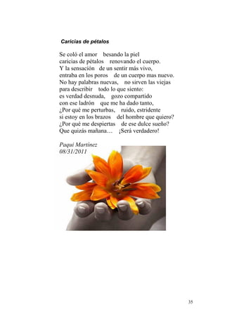 Caricias de pétalos

Se coló el amor besando la piel
caricias de pétalos renovando el cuerpo.
Y la sensación de un sentir más vivo,
entraba en los poros de un cuerpo mas nuevo.
No hay palabras nuevas, no sirven las viejas
para describir todo lo que siento:
es verdad desnuda, gozo compartido
con ese ladrón que me ha dado tanto,
¿Por qué me perturbas, ruido, estridente
si estoy en los brazos del hombre que quiero?
¿Por qué me despiertas de ese dulce sueño?
Que quizás mañana… ¡Será verdadero!

Paqui Martínez
08/31/2011




                                                35
 