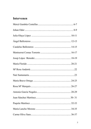 Intervenen
Mercè Gambús Centellas .......................................................... 6-7

Johan Odor ................................................................................ 8-9

Julia Olaya López ................................................................. 10-11

Ángel Ballesteros .................................................................. 12-13

Candelas Ballesteros ............................................................ 14-15

Montserrat Comas Torrents .................................................. 16-17

Josep López Benedet ............................................................ 18-19

María Florido ........................................................................ 20-21

Mª Rosa Andorrà .........................................................................22

Nati Santamaría ...........................................................................23

María Bravo Ortega .............................................................. 24-25

Rosa Mª Marquès .................................................................. 26-27

Antonio García Nogales ........................................................ 28-29

Juan Sánchez Martínez......................................................... 30- 31

Paquita Martínez ................................................................... 32-33

María Lancho Moreno .......................................................... 34-35

Carme Olive Sans .................................................................. 36-37


                                                                                                  5
 