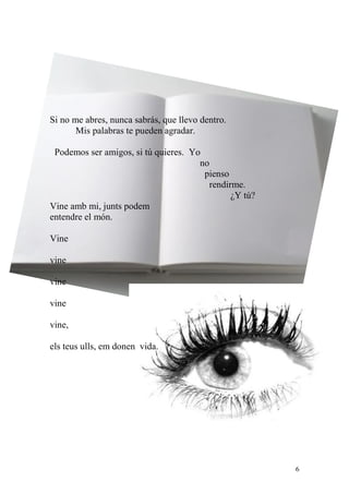 Si no me abres, nunca sabrás, que llevo dentro.
       Mis palabras te pueden agradar.

 Podemos ser amigos, si tú quieres. Yo
                                      no
                                       pienso
                                         rendirme.
                                               ¿Y tú?
Vine amb mi, junts podem
entendre el món.

Vine

vine

vine

vine

vine,

els teus ulls, em donen vida.




                                                        6
 