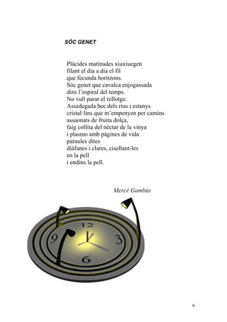 SÓC GENET



Plàcides matinades xiuxiuegen
filant el dia a dia el fil
que fecunda horitzons.
Sóc genet que cavalca enjogassada
dins l’espiral del temps.
No vull parar el rellotge.
Assedegada bec dels rius i estanys
cristal·lins que m’empenyen per camins
assaonats de fruita dolça,
faig collita del nèctar de la vinya
i plasmo amb pàgines de vida
paraules dites
diàfanes i clares, cisellant-les
en la pell
i endins la pell.



                  Mercè Gambús




                                         9
 