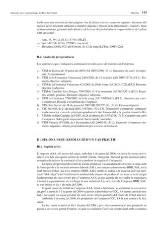 Materials per a l’aprenentatge del Dret del Treball                                                                  Materials   149

                             ha de tenir una extensió de dues pàgines i ha de deixar clars els aspectes següents: elements del
                             supòsit de fet (element subjectiu i element objectiu o objecte de la transmissió), requisits, tipus
                             de transmissions, garanties individuals i col·lectives dels treballadors i responsabilitats del cedent
                             i del cessionari.

                             — Arts. 44, 49.1.g, 51.11 i 57 bis TRLET.
                             — Art. 149.2 de la Llei 22/2003, concursal.
                             — Directiva 2001/23/CE del Consell, de 12 de març (LCEur. 20011026).


                             II.2. Anàlisi de jurisprudència

                             Les sentències que s’indiquen a continuació resolen casos de transmissió d’empresa:

                             a) STSJ de Galícia de 19 juliol del 2005 (AS 20052709) (FJ 4). Garanties per canvi d’empre-
                                sari. Acomiadament.
                             b) STSJ de la Comunitat Valenciana 2404/2005, de 12 de juliol (AS 20053277), (FJ 2). Ele-
                                ments objectiu i subjectiu.
                             c) STSJ de la Comunitat Valenciana 421/2005, de 10 de febrer (AS 20051022), (FJ 2). Elements
                                objectiu i subjectiu.
                             d) STSJ de Castella i Lleó, Burgos, 7301/2004, d’11 de novembre (AS 2005351), (FJ 2). Requi-
                                sits, criteris generals. Elements objectiu i subjectiu.
                             e) STSJ de Catalunya 2788/2003, de 6 de maig (AS 20032683), (FJ 2). Garanties per canvi
                                d’empresari. Principi d’estabilitat de l’ocupació.
                             f) STS (Sala Social) de 18 de gener del 2002 (RJ 2002/2514), (FJ 4). Element objectiu.
                             g) STC 66/1987, de 21 de maig (RTC 198766), (FJ 2 i 5). Transmissió d’empreses i contractes
                                i subcontractes: canvi de criteri jurisprudencial i dret fonamental a la igualtat davant la llei.
                             h) STSJ de les Illes Canàries 285/2007, de 28 de febrer (AS 20071728) (FJ 3). Garanties per canvi
                                d’empreses. Subrogació empresarial. Successió de contractes.
                             i) STSJ Navarra 197/2008, de 4 de setembre (AS 2009348) (FJ 2). Successió d’empreses: ele-
                                ments, requisits i criteris jurisprudencials per a la seva delimitació.



                             III. SEGONA PART: RESOLUCIÓ D’UN CAS PRÀCTIC

                             III.1. Supòsit de fet

                             L’empresa AAA, del sector del calçat, amb data 1 de gener del 2006, va cessar les seves activi-
                             tats en tres dels seus quatre centres de treball (Lleida, Tarragona i Girona), prèvia resolució admi-
                             nistrativa dictada en la tramitació d’un expedient de regulació d’ocupació.
                                  La meitat del personal del centre de Lleida afectat per l’acomiadament col·lectiu va crear, amb
                             la forma jurídica de societat anònima laboral (SAL), una empresa denominada BBB, SAL, en la
                             qual presten treball. La nova empresa (BBB, SAL) també es dedica a la mateixa activitat mer-
                             cantil “del calçat” i ho fa utilitzant la totalitat dels mitjans de producció i al mateix local en què
                             havien prestat els seus serveis per a l’empresa AAA, ja que aquesta els va vendre la maquinària
                             i, també i separadament, els va llogar la nau industrial. Les activitats de l’empresa BBB, SAL,
                             es van iniciar el dia 1 de març del 2006.
                                  El quart centre de treball de l’empresa AAA, situat a Barcelona, va continuar la seva activi-
                             tat, però a partir de l’1 de gener del 2006 va passar a denominar-se CCC, SA (sense canvi de titu-
                             lar), i en la qual va seguir prestant els seus serveis tota la plantilla del centre de treball anterior.
                                  Amb data 1 de març del 2006, els propietaris de l’empresa CCC, SA la van vendre a la Sra.
                             Anna.
                                  La Sra. Anna va morir el dia 1 de juny del 2006 i, per via testamentària, el nou propietari va
                             passar a ser el seu germà Frederic, el qual va continuar l’activitat empresarial amb la mateixa
 