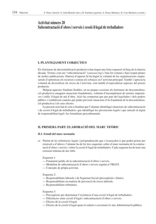 154   Materials        F. Pérez Amorós, X. Solà Monells (dirs.); R. Esteban Legarreta, A. Pastor Martínez, H. Ysàs Molinero (coords.)



                  Activitat número 20
                  Subcontractació d’obres i serveis i cessió il·legal de treballadors




                  I. PLANTEJAMENT I OBJECTIUS

                  Els fenòmens de descentralització productiva han tingut una forta expansió al llarg de la darrera
                  dècada. Termes com ara “subcontractació” (outsourcing) s’han fet comuns i han ocupat planes
                  de moltes publicacions. Darrera d’aquests hi ha hagut la voluntat de les organitzacions empre-
                  sarials d’optimitzar els recursos i centrar els esforços en l’activitat principal. També s’aprecia la
                  voluntat de diversificar els riscos de l’activitat, com també d’especialitzar aspectes del procés
                  productiu.
                       Malgrat aquestes finalitats lloables, en no poques ocasions els fenòmens de descentralitza-
                  ció productiva amaguen situacions fraudulentes, voluntat d’incompliment de normes imperati-
                  ves i tràfic il·legal de mà d’obra. Això ha comportat que per part del legislador i dels poders
                  públics s’estableixen cauteles per poder prevenir situacions d’ús fraudulent de la descentralitza-
                  ció productiva i els seus efectes.
                       La present activitat té com a finalitat que l’alumne identifiqui situacions de subcontractació
                  i de cessió il·legal de treballadors, que identifiqui les prevencions legals i que articuli el règim
                  de responsabilitat legal i les formalitats procedimentals.



                  II. PRIMERA PART: ELABORACIÓ DEL MARC TEÒRIC

                  II.1. Estudi del marc normatiu

                  a) Partint de les referències legals i jurisprudencials que s’assenyalen (i que poden portar per
                     remissió a d’altres), l’alumne ha de fer tres esquemes sobre el marc normatiu de la contrac-
                     tació d’obres i serveis i sobre la cessió il·legal de treballadors. Cada esquema ha de tenir una
                     extensió mínima de dos fulls.

                      Esquema 1:
                      — Fonament jurídic de la subcontractació d’obres i serveis.
                      — Modalitat de subcontractació d’obres i serveis regulat al TRLET.
                      — Concepte de pròpia activitat.

                      Esquema 2:
                      — Responsabilitats laborals i de Seguretat Social (pressupòsits i límits).
                      — Responsabilitats en matèria de prevenció de riscos laborals.
                      — Responsabilitats tributàries.

                      Esquema 3:
                      — Pressupòsits per determinar l’existència d’una cessió il·legal de treballadors.
                      — Diferències entre cessió il·legal i subcontractació d’obres o serveis.
                      — Efectes de la cessió il·legal.
                      — Efectes de la cessió il·legal quan el cedent o cessionari és una Administració pública.
 