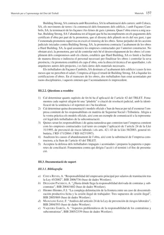 Materials per a l’aprenentatge del Dret del Treball                                                                Materials   157

                                  Building Strong, SA contracta amb Recemfoca, SA la urbanització dels carrers; amb Coloco,
                             SA, els moviments de terres i la construcció dels fonaments dels edificis, i amb Façanes Cam-
                             brils, SA, la terminació de les façanes i les feines de guix i pintura. Quan l’obra estava a mig aca-
                             bar, Building Strong, SA l’abandona tot al·legant que hi ha incompliments en els pagaments dels
                             certificats d’obra per part de la promotora, que el disseny dels plànols no és del seu gust, i que
                             l’esmentada promotora supervisa en excés el timming de les obres. Sense perjudici de les accions
                             judicials iniciades contra Building Strong, SA, la promotora contracta l’acabament de les obres
                             a Hard Building, SA, la qual assumeix les empreses contractades per l’anterior constructor. No
                             obstant això, la promotora, per tal de controlar més bé el desenvolupament de les obres i el com-
                             pliment dels compromisos amb els clients, estableix que Hard Building, SA es limiti a facilitar
                             de manera directa o indirecta el personal necessari per finalitzar les obres i controlar la seva
                             presència, i la promotora establirà els caps d’obra, sota la direcció tècnica d’un aparellador, i els
                             arquitectes autors dels projectes, i es farà càrrec dels materials necessaris.
                                  Els treballadors de Façanes Cambrils, SA destinats a l’acabament dels edificis i cases fa tres
                             mesos que no perceben el salari; l’empresa al·lega el retard de Building Strong, SA a liquidar les
                             certificacions d’obres. En el transcurs de les obres, dos treballadors han estat acomiadats per
                             raons disciplinàries, i aquests entenen que l’acomiadament és improcedent.


                             III.2.2. Qüestions a resoldre

                             1) Cal determinar quants supòsits de fet hi ha d’aplicació de l’article 42 del TRLET. Fona-
                                menteu cada supòsit afegint-hi una “píndola” o citació de resolució judicial, amb la identi-
                                ficació de la sentència i el repertori on s’ha localitzat.
                             2) Cal determinar quina documentació i models oficials s’han de buscar per tal d’exonerar l’em-
                                presa comitent de les responsabilitats en matèria de Seguretat Social i Tributària. Afegiu a
                                la vostra pràctica els models oficials, així com un exemple de comunicació a la representa-
                                ció legal dels treballadors de la subcontractació.
                             3) Quines seran les responsabilitats i de quina naturalesa que contreien tant l’empresa comitent
                                com les empreses contractades (cal tenir en compte l’aplicació de l’article 24 de la Llei
                                31/1995, de prevenció de riscos laborals i els arts. 42 i 43 de la Llei 58/2003, general tri-
                                butària, l’RD 171/2004 i l’RD 1627/1997).
                             4) Analitzeu les causes d’abandonament de l’obra, així com la substitució de l’empresa cons-
                                tructora, a la llum de l’article 43 del TRLET.
                             5) Accepteu la defensa dels treballadors impagats i acomiadats i prepareu la papereta o pape-
                                retes de conciliació. Fonamenteu contra qui dirigiu l’acció i el termini i el lloc de presenta-
                                ció.


                             III.3. Documentació de suport

                             III.3.1. Bibliografia

                             a) Costa Reyes, A. “Responsabilidad del empresario principal por salarios de tramitación tras
                                la Ley 45/2002”, BIB 2006/736 (base de dades Westlaw).
                             b) Delgado Pacheco, A. “¿Hasta dónde llega la responsabilidad derivada de contratas y sub-
                                contratas”, BIB 2004/1602 (base de dades Westlaw).
                             c) Hierro Hierro, F.J. “La compleja delimitación de la frontera entre un caso de descentrali-
                                zación productiva lícita y la cesión ilegal de trabajador: Tres supuestos de cesión ilegal”,
                                BIB 2005/869 (base de dades Westlaw).
                             d) Manzano Sanz, F. “Anàlisis del artículo 24 de la Ley de prevención de riesgos laborales”,
                                BIB 2004/593 (base de dades Westlaw).
                             e) Vaquera García, A. “Aspectos problemáticos de la responsabilidad de los contratistas y
                                subcontratistas”, BIB 2005/2339 (base de dades Westlaw).
 
