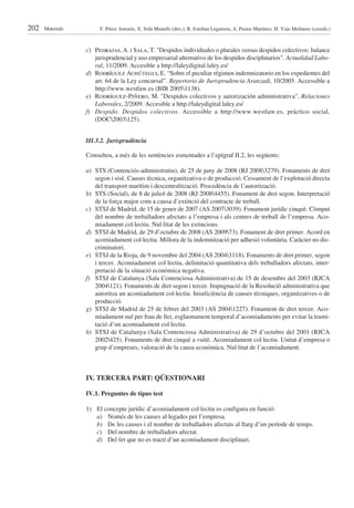 202   Materials        F. Pérez Amorós, X. Solà Monells (dirs.); R. Esteban Legarreta, A. Pastor Martínez, H. Ysàs Molinero (coords.)



                  c) Pedrajas, A. i Sala, T. "Despidos individuales o plurales versus despidos colectivos: balance
                     jurisprudencial y uso empresarial alternativo de los despidos disciplinarios". Actualidad Labo-
                     ral, 11/2009. Accesible a http://laleydigital.laley.es/
                  d) Rodríguez Achútegui, E. “Sobre el peculiar régimen indemnizatorio en los expedientes del
                     art. 64 de la Ley concursal”. Repertorio de Jurisprudencia Aranzadi, 10/2005. Accessible a
                     http://www.westlaw.es (BIB 20051138).
                  e) Rodríguez-Piñero, M. "Despidos colectivos y autorización administrativa". Relaciones
                     Laborales, 2/2009. Accesible a http://laleydigital.laley.es/
                  f) Despido. Despidos colectivos. Accessible a http://www.westlaw.es, práctico social,
                     (DOC2003125).


                  III.3.2. Jurisprudència

                  Consulteu, a més de les sentències esmentades a l’epígraf II.2, les següents:

                  a) STS (Contenciós-administratiu), de 25 de juny de 2008 (RJ 20083279). Fonaments de dret
                     segon i sisè. Causes tècnica, organitzativa o de producció. Cessament de l’explotació directa
                     del transport marítim i descentralització. Procedència de l’autorització.
                  b) STS (Social), de 8 de juliol de 2008 (RJ 20084455). Fonament de dret segon. Interpretació
                     de la força major com a causa d’extinció del contracte de treball.
                  c) STSJ de Madrid, de 15 de gener de 2007 (AS 20073039). Fonament jurídic cinquè. Còmput
                     del nombre de treballadors afectats a l’empresa i als centres de treball de l’empresa. Aco-
                     miadament col·lectiu. Nul·litat de les extincions.
                  d) STSJ de Madrid, de 29 d’octubre de 2008 (AS 200973). Fonament de dret primer. Acord en
                     acomiadament col·lectiu. Millora de la indemnització per adhesió voluntària. Caràcter no dis-
                     criminatori.
                  e) STSJ de la Rioja, de 9 novembre del 2004 (AS 20043118). Fonaments de dret primer, segon
                     i tercer. Acomiadament col·lectiu, delimitació quantitativa dels treballadors afectats, inter-
                     pretació de la situació econòmica negativa.
                  f) STSJ de Catalunya (Sala Contenciosa Administrativa) de 15 de desembre del 2003 (RJCA
                     2004121). Fonaments de dret segon i tercer. Impugnació de la Resolució administrativa que
                     autoritza un acomiadament col·lectiu. Insuficiència de causes tècniques, organitzatives o de
                     producció.
                  g) STSJ de Madrid de 25 de febrer del 2003 (AS 20041227). Fonament de dret tercer. Aco-
                     miadament nul per frau de llei, esglaonament temporal d’acomiadaments per evitar la trami-
                     tació d’un acomiadament col·lectiu.
                  h) STSJ de Catalunya (Sala Contenciosa Administrativa) de 29 d’octubre del 2001 (RJCA
                     2002425). Fonaments de dret cinquè a vuitè. Acomiadament col·lectiu. Unitat d’empresa o
                     grup d’empreses, valoració de la causa econòmica. Nul·litat de l’acomiadament.



                  IV. TERCERA PART: QÜESTIONARI

                  IV.1. Preguntes de tipus test

                  1) El concepte jurídic d’acomiadament col·lectiu es configura en funció:
                     a) Només de les causes al·legades per l’empresa.
                     b) De les causes i el nombre de treballadors afectats al llarg d’un període de temps.
                     c) Del nombre de treballadors afectat.
                     d) Del fet que no es tracti d’un acomiadament disciplinari.
 