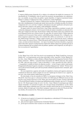 Materials per a l’aprenentatge del Dret del Treball                                                                   Materials   39

                             Supòsit B

                             L’empresa Edificaciones Generales SL es dedica a la realització de treballs de construcció. Té
                             una plantilla de 12 treballadors, entre els que hi ha un gerent, una aparelladora, tres administra-
                             tius , un contable, un cap d’obra, dos paletes i quatre manobres. L’empresa fa promoció immo-
                             biliària i es dedica a l’adquisició de solars, construcció i venda d’habitatges.
                                  Donada la dimensió de l’empresa, Edificaciones Generales SL desenvolupa normalment
                             dues obres simultàniament, de manera que mentre inicia una obra, en finalitza una altra. En el desen-
                             volupament de la seva activitat, l’empresa subcontracta una part significativa del procés pro-
                             ductiu amb altres empreses més petites i amb treballadors autònoms.
                                  En aquest sentit, els senyors Lluís Ferrer i Joan Tubau, especialistes en pintura i en guix són
                             contractats mitjançant contracte civil d’execució d’obra de manera sistemàtica en cada una de les
                             obres que l’empresa té entre mans. Els Srs Ferrer i Tubau estan donats d’alta com a autònoms tant
                             en la Seguretat Social com a efectes fiscals. En cada obra, els senyors Ferrer i Tubau signen un
                             contracte civil d’execució d’obra (article ) amb Edificaciones Generales SL i s’obliguen a rea-
                             litzar l’enguixat i pintat d’una part o de la totalitat dels edificis en construcció. A canvi de l’o-
                             bra, Edificaciones Generales s’obliga a pagar un preu, que es fracciona per mesos, conforme
                             l’obra avança. Els senyors Ferrer i Tubau han pactat amb l’empresa la no aportació de materials
                             i eines, no tenen un horari determinat —tot i que el seu horari d’activitat coincideix, en general,
                             amb el dels altres operaris ni infraestructura empresarial. Reben indicacions generals pel que fa
                             al desenvolupament del seu treball (colors de pintures, qualitat i estil d’enguixats, etc) del cap d’o-
                             bra i en ocasions de l’aparelladora.


                             Supòsit C

                             La Sra. Marta Vara i el Sr. Joan Vara són els socis propietaris del “Bufet Vara&Vara, Assessors
                             Jurídics SA”, en el qual presten serveis dues advocades, la Sra. Anna M.J. i la Sra. Marina S.C.
                             Les Sres. Anna i Marina es troben afiliades al Règim Especial de la Seguretat Social de Treba-
                             lladors Autònoms —RETA— i perceben dotze mensualitats de 1500 cadascuna, dues pagues
                             de 1500 ¤ cada una (una el juny i l’altra el desembre) i, a més, perceben dos bons cada any
                             —la quantitat és variable en relació als objectius assolits—, al mes d’agost o juliol, rotativament.
                             El pagament/cobrament d’aquests conceptes es formalitza mitjançant una “minuta”. Presten el seu
                             servei amb un horari flexible, però amb una jornada ordinària de quaranta hores setmanals, apro-
                             ximadament.
                                  Els socis reparteixen a aquestes advocades els expedients a tractar, però aquestes atenen per-
                             sonalment els interessats, donen comptes als socis de l’opinió que els mereix el cas i, aquests, al
                             seu torn, si ho creuen oportú, també donen en seu parer.
                                  Per altra banda, el mes de setembre de 2009 es va incorporar al despatx la Sra. Núria Vara,
                             filla del Sr. Joan Vara i que es va llicenciar en Dret a la UAB el juny de 2008 però encara no està
                             inscrita a cap col·legi d’advocats. La Sra. Núria, que conviu amb el seu pare, assisteix cada tarda
                             a l’Escola de Pràctica Jurídica, de manera que habitualment arriba al despatx cap a les 9 i s’hi queda
                             fins les 13h. Durant aquest temps els socis i les Sres. Anna i Marina li encarreguen que redacti
                             algunes demandes i les presenti als jutjats, així com que busqui jurisprudència. La Sra. Núria
                             també estudia alguns expedients que el seu pare considera interessants per la seva formació i en
                             ocasions, dedica el temps que li resta lliure a preparar i repassar els cursos de l’Escola de Pràc-
                             tica Jurídica. De moment la Sra. Núria percep una quantitat mensual de 500 .


                             III.2. Qüestions a resoldre

                             1) ¿Concorre en el supòsit A el requisit de la dependència o subordinació? S’hi detecten alguns
                                trets en aquest sentit? Quins?
                             2) ¿Hi concorren algunes manifestacions d’alienitat? Quines?
                             3) ¿El fet que les doctores facin vacances és un indici en favor de la laboralitat?
 