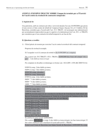 Materials per a l’aprenentatge del Dret del Treball                                                               Materials   91

                             ANNEX I: EXEMPLE PRÀCTIC SOBRE Còmput de terminis per a l’Exercici
                             de l’acció contra la resolució de contractes temporals:


                             I. Supòsit de fet

                             Una patronista, amb un contracte per obra o servei de durada d’un any (01/09/2008) que presta
                             el seus serveis a l’únic centre de treball de l’empresa Calçats Alacant, S.L a C. Calàbria 162 de
                             Barcelona, considera que, d’acord amb l’art. 15.3. TRLET, vol aconseguir una indemnització
                             per acomiadament improcedent (ja que és superior a la indemnització de l’art. 49.1. c) TRLET)
                             per considerar que el seu contracte de treball temporal és un frau de llei


                             II. Qüestions a resoldre

                             1) Càlcul pràctic de termini per exercitar l’acció contra la resolució del contracte temporal:

                                  Proposta de resolució-exemple:

                                  Si l’ocupador resol el contracte de treball el dia 01/09/2009 (no computa):

                                  Dia següent (art. 59.3 TRLET i 103.1. TRLPL): 02/09/2009 dia d’inici del còmput “dies a
                                  quo” : 1 dia hàbil ja transcorregut

                                  No computen ni dissabtes ni diumenges ni festius (art. 182 LOPJ + STS [RJ 2005/7411]):

                                  03/09 Sí comp. 2 dies hàbils ja transc.
                                  04/09 sí comp. 3 dies hàbils ja transc.
                                  05/09 NO comp. (dissabte)
                                  06/09 No comp. (diumenge)
                                  07/09 Sí comp. 4 dies hàbils ja transc.
                                  08/09 “” 5 dies hàbils ja transc.
                                  09/09 “” 6 dies hàbils ja transc.
                                  10/09 “” 7 dies hàbils ja transc.
                                  11/09 Festiu Comunitat Autònoma de Catalunya (dia inhàbil seu Jutjats Socials de Barcelona)
                                  12/09 No comp. (dis.)
                                  13/09 No comp. (diu.)
                                  14/09 Si presenta papereta de conciliació a la Secció de Conciliacions Individuals dels
                                  Serveis Territorials del Departament de Treball de la Generalitat de Catalunya el dia: el dia
                                  de presentació de la papereta no computa (art. 63 i 65 TRLPL).
                                  15/09 No comp per Papereta de c.
                                  16/09 No comp per Papereta de c.
                                  17/09 No comp per Papereta de c.
                                  18/09 No comp per Papereta de c.
                                  19/09 No comp. (dis.)
                                  20/09 No comp. (diu.)
                                  21/09 No comp. per Papereta de c.
                                  Si celebració sense acord: 22/09/2009©
                                  Dia següent: 23/09/2009 sí comp. 8 dies hàbils ja transcorreguts (no han transcorregut 15
                                  dies sense celebració acte conciliació d’acord amb art.65.1. TRLPL)
                                  Festiu Local Ciutat de Barcelona (seu Jutjats Socials de Barcelona): 24/09/2009 No comp.
 