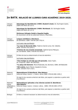 2n BATX. RELACIÓ DE LLIBRES CURS ACADÈMIC 2019-2020.
Llengua
anglesa
Advantage for Bachillerato 2 NEW. Student's book. Ed. Burlington books.
ISBN:978-9925-30-123-2
Advantage for Bachillerato 2 NEW. Workbook. Ed. Burlington books.
ISBN:978-9925-30-127-0
Dictionary bilingüe Català o Español-Inglés.
Es recomanen els de les editorials Oxford o Macmillan.
Llengua
castellana
Lengua castellana y literatura.
Ed Santillana. ISBN: 978-84-294-7763-4.
LECTURES OBLIGATÒRIES:
*La casa de Bernarda Alba. Federico García Lorca. Ed. Cátedra.
IBSN: 978-84-376-2245-3.
*Crónica de una muerte anunciada. Gabriel García Márquez.
Ed. De Bolsillo. IBSN: 978-84-975-9243-7
Llengua
catalana
El llibre de text es determinarà al mes de setembre.
LECTURES OBLIGATÒRIES:
*Una imatge no val més que mil paraules. Jesús Tusón.
Ed. Empúries. IBSN: 8475967825.
*La plaça del diamant. Mercè Rodoreda. Ed. Bromera. ISBN: 8476602340
*Mil cretins. Quim Monzó. Quaderns Crema.
ISBN: 978-84-7727-176-5
Matemà-
tiques II
Matemàtiques II Batxillerat. Illes Balears.
Editorial Anaya. Autors: J. Colera i altres ISBN: 978-84-698-1349-2
(Si algú te les versions anteriors del llibre, pot esperar a setembre a parlar amb
el professor)
Matemà-
tiques
adaptades a
les CSSI
Matemàtiques aplicades a les ciències socials II. Batxillerat.
Illes Balears.
Editorial Anaya. Autors: J.Colera i altres. ISBN: 978-84-698-1379-9
(Si algú te les versions anteriors del llibre, pot esperar a setembre a parlar amb
el professor)
Biologia El llibre o material necessari es determinarà al mes de setembre.
13/16 MD010215-0 Carretera Manacor, s/n 07450 Santa Margalida (Illes Balears)
Tel. 971 856 000
www.iessantamargalida.org iessantamargalida@educaib.eu
 