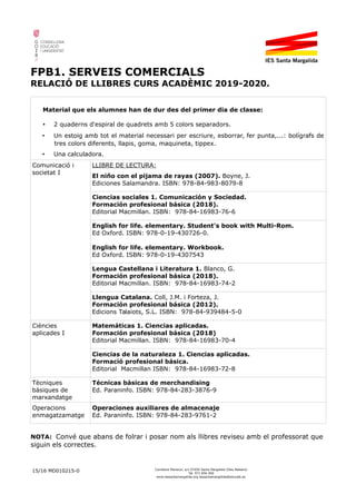 FPB1. SERVEIS COMERCIALS
RELACIÓ DE LLIBRES CURS ACADÈMIC 2019-2020.
Material que els alumnes han de dur des del primer dia de classe:
• 2 quaderns d'espiral de quadrets amb 5 colors separadors.
• Un estoig amb tot el material necessari per escriure, esborrar, fer punta,...: bolígrafs de
tres colors diferents, llapis, goma, maquineta, tippex.
• Una calculadora.
Comunicació i
societat I
LLIBRE DE LECTURA:
El niño con el pijama de rayas (2007). Boyne, J.
Ediciones Salamandra. ISBN: 978-84-983-8079-8
Ciencias sociales 1. Comunicación y Sociedad.
Formación profesional básica (2018).
Editorial Macmillan. ISBN: 978-84-16983-76-6
English for life. elementary. Student's book with Multi-Rom.
Ed Oxford. ISBN: 978-0-19-430726-0.
English for life. elementary. Workbook.
Ed Oxford. ISBN: 978-0-19-4307543
Lengua Castellana i Literatura 1. Blanco, G.
Formación profesional básica (2018).
Editorial Macmillan. ISBN: 978-84-16983-74-2
Llengua Catalana. Coll, J.M. i Forteza, J.
Formación profesional básica (2012).
Edicions Talaiots, S.L. ISBN: 978-84-939484-5-0
Ciències
aplicades I
Matemáticas 1. Ciencias aplicadas.
Formación profesional básica (2018)
Editorial Macmillan. ISBN: 978-84-16983-70-4
Ciencias de la naturaleza 1. Ciencias aplicadas.
Formació profesional básica.
Editorial Macmillan ISBN: 978-84-16983-72-8
Tècniques
bàsiques de
marxandatge
Técnicas básicas de merchandising
Ed. Paraninfo. ISBN: 978-84-283-3876-9
Operacions
enmagatzamatge
Operaciones auxiliares de almacenaje
Ed. Paraninfo. ISBN: 978-84-283-9761-2
NOTA: Convé que abans de folrar i posar nom als llibres reviseu amb el professorat que
siguin els correctes.
15/16 MD010215-0 Carretera Manacor, s/n 07450 Santa Margalida (Illes Balears)
Tel. 971 856 000
www.iessantamargalida.org iessantamargalida@educaib.eu
 
