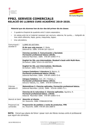 FPB2. SERVEIS COMERCIALS
RELACIÓ DE LLIBRES CURS ACADÈMIC 2019-2020.
Material que els alumnes han de dur des del primer dia de classe:
• 2 quaderns d'espiral de quadrets amb 5 colors separadors.
• Un estoig amb tot el material necessari per escriure, esborrar, fer punta,...: bolígrafs de
tres colors diferents, llapis, goma, maquineta, tippex.
• Una calculadora.
Comunicació i
societat II
LLIBRE DE LECTURA:
El dia que vaig marxar. C. Porta
Editorial 62. ISBN: 978-84-167-1621-0
Ciencias sociales 2. Comunicación y Sociedad.
Formación profesional básica (2018).
Editorial Macmillan. ISBN: 978-84-16983-77-3
English for life. pre-intermediate. Student's book with Multi-Rom.
Ed Oxford. ISBN: 978-0-19-430759-8.
English for life. pre-intermediate. Workbook.
Ed Oxford. ISBN: 978-0-19-430763-5.
Lengua Castellana i Literatura 2. Blanco, G.
Formación profesional básica (2018).
Editorial Macmillan. ISBN: 978-84-16983-75-9
Llengua Catalana. Coll, J.M. i Forteza, J.
Formación profesional básica (2012).
Edicions Talaiots, S.L. ISBN: 978-84-939484-5-0
Ciències
aplicades II
Matemáticas 2. Ciencias aplicadas. Formación profesional básica.
Editorial Macmillan. (2018) ISBN: 978-84-16983-71-1
Ciencias de la naturaleza 2. Ciencias aplicadas. Aguilera, R.
Formació profesional básica. (2018)
Editorial Macmillan ISBN: 978-84-16983-73-5
Atenció al client Atención al cliente.
Ed. Paraninfo. ISBN: 9788428335768
Preparació de
comandes
Preparación de pedidos y venta de productos. FPB
Ed. Paraninfo. ISBN: 978-84-283-2889-0
NOTA: Convé que abans de folrar i posar nom als llibres reviseu amb el professorat
que siguin els correctes.
16/16 MD010215-0 Carretera Manacor, s/n 07450 Santa Margalida (Illes Balears)
Tel. 971 856 000
www.iessantamargalida.org iessantamargalida@educaib.eu
 