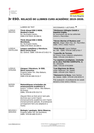 3r ESO. RELACIÓ DE LLIBRES CURS ACADÈMIC 2019-2020.
LLIBRES DE TEXT DICCIONARIS I LECTURES *
LLENGUA
ANGLESA
Think Ahead ESO 3 NEW.
Student's book.
Ed. Burlington books.
ISBN:978-9925-30-084-6
Think Ahead ESO 3 NEW.
Workbook.
Ed. Burlington books.
ISBN:978-9925-30-086-0
*Dictionary bilingüe Català o
Español-Inglés.
Es recomanen els de les editorials
Oxford o Macmillan.
. . . . . . . . . . . . . . . . . . . . . . . . . . . . .
*Seven Stories of Mystery and
Horror. Edgar Allan Poe. Ed. Macmillan.
ISBN: 978-1-4050-7535-0
LLENGUA
CASTELLANA
Lengua castellana y literatura.
Sèrie Inicia/Dual
Ed. Oxford. ISBN: 978-84-673-8517-5
*Finis Mundi. Laura Gallego
Ed. SM. ISBN: 978-84-348-6750-7
*Lazarillo de Tormes.
Ed Vicens Vives (clásicos adaptados).
ISBN: 978-84-316-8025-1
*La zapatera prodigiosa. (incluida
en la obra TEATRO COMPLETO, I)
Ed. debolsillo
ISBN: 978-84-97932899
LLENGUA
CATALANA
Llengua i literatura. 3r ESO.
Sèrie comunica.
Projecte Saber Fer. Illes Balears.
Ed Santillana.
ISBN 978-84-680-9132-7
*Les llàgrimes de Shiva;
César Mallorquí. Ed. Edebé.
ISBN: 978-84-236-7900-3.
*Demana'm la lluna. Care Santos
Ed. Edebé. ISBN: 978-84-236-8352-9
*3a avaluació: el professorat de català
donarà a triar entre 2 llibres.
MATEMÀ-
TIQUES
Matemàtiques orientades als
ensenyaments acadèmics 3.
Autors: J.Cólera i altres. Illes Balears.
Ed.Anaya.
ISBN: 978-84-678-5317-9
(Aquest llibre es farà servir tant pels
alumnes que cursin l'opció
d'ensenyaments acadèmics com l'opció
d'ensenyaments aplicats. El professorat
corresponent farà una adaptació a
l'aula)
BIOLOGIA I
GEOLOGIA
Biologia i geologia. Sèrie Observa.
Projecte Saber Fer. Ed Santillana.
ISBN: 978-84-680-9124-2
4/16 MD010215-0 Carretera Manacor, s/n 07450 Santa Margalida (Illes Balears)
Tel. 971 856 000
www.iessantamargalida.org iessantamargalida@educaib.eu
 