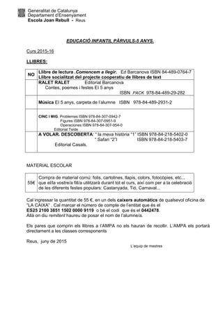 Generalitat de Catalunya
Departament d’Ensenyament
Escola Joan Rebull - Reus
EDUCACIÓ INFANTIL PÀRVULS-5 ANYS.
Curs 2015-16
LLIBRES:
NO
Llibre de lectura .Comencem a llegir. Ed Barcanova ISBN 84-489-0764-7
Llibre socialitzat del projecte cooperatiu de llibres de text
RALET RALET Editorial Barcanova
Contes, poemes i festes EI 5 anys
ISBN PACK 978-84-489-29-282
Música EI 5 anys, carpeta de l’alumne ISBN 978-84-489-2931-2
CINC I MIG. Problemes ISBN 978-84-307-0942-7
Figures ISBN 978-84-307-0951-9
Operaciones ISBN 978-84-307-954-0
Editorial Teide
A VOLAR. DESCOBERTA: “ la meva història “1” ISBN 978-84-218-5402-0
“ Safari “2”I ISBN 978-84-218-5403-7
Editorial Casals.
MATERIAL ESCOLAR
55€
Compra de material comú: folis, cartolines, llapis, colors, fotocòpies, etc...
que el/la vostre/a fill/a utilitzarà durant tot el curs, així com per a la celebració
de les diferents festes populars: Castanyada, Tió, Carnaval...
Cal ingressar la quantitat de 55 €, en un dels caixers automàtics de qualsevol oficina de
“LA CAIXA” . Cal marcar el número de compte de l’entitat que és el
ES25 2100 3851 1502 0000 9119 o bé el codi que és el 0442478.
Allà on diu remitent haureu de posar el nom de l’alumne/a.
Els pares que comprin els llibres a l’AMPA no els hauran de recollir. L’AMPA els portarà
directament a les classes corresponents
Reus, juny de 2015
L’equip de mestres
 