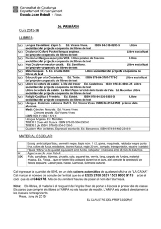 Generalitat de Catalunya
Departament d’Ensenyament
Escola Joan Rebull - Reus
5è. PRIMÀRIA
Curs 2015-16
LLIBRES:
NO Lengua Castellana: Zapin 5. Ed. Vicens Vives. ISBN 84-316-8203-5 Llibre
socialitzat del projecte cooperatiu de llibres de text
NO Diccionari Oxford Pocket llengua anglesa . Llibre socialitzat
del projecte cooperatiu de llibres de text
NO Diccionari llengua espanyola VOX. Llibre préstec de l’escola. Llibre
socialitzat del projecte cooperatiu de llibres de text
NO Nou Diccionari escolar català. Ed. Santillana . Llibre socialitzat
del projecte cooperatiu de llibres de text
NO Matemàtiques: 5. Ed. Cruïlla ISBN Llibre socialitzat del projecte cooperatiu de
llibres de text
NO Educació per a la Ciutadania. Ed. Teide. ISBN 978-84-3707-7779-2 Llibre socialitzat
del projecte cooperatiu de llibres de text
NO Llibre de lectura de català: L’illa del tresor Ed. Castellnou ISBN 978-84-9804-25 Llibre
socialitzat del projecte cooperatiu de llibres de text
Llibre de lectura de català: La Mari Pepa i el club dels tocats de l’ala. Ed. Macmillan Llibre
socialitzat del projecte cooperatiu de llibres de text
NO Religió Catòlica 5 Primària. Ed. Edebé. ISBN 978-84-236-9355-G Llibre
socialitzat del projecte cooperatiu de llibres de text
NO Llengua i literatura catalana Bufi 5. Ed. Vicens Vives ISBN 84-316-93589 préstec dels
alumnes.
Medi: Ciències Naturals: Ed. Vicens Vives
Ciències socials : Ed Vicens Vives
ISBN: 978-84-682-1479-5
Llengua Anglesa. Ed. Mcmillan
TIGER 5 Class Act B pack ISBN 978-02-304-5363-0
TIGER 5 pb ISBN 978-02-304-3130-0
Quadern Món de lletres, Expressió escrita 6è. Ed. Barcanova. ISBN 978-84-489-2549-9
MATERIAL ESCOLAR:
Estoig amb bolígraf blau, vermell i negre, llapis núm. 1 i 2, goma, maquineta, retolador negre punta
fina, colors de fusta, retoladors, tisores Kaicut, regle 20 cm., compàs, transportador, escaire i cartabó
Flauta Hohner o de qualitat equivalent amb funda, netejador i marcada amb el nom de l’alumne.
4€ Agenda escola Joan Rebull
55€ Folis, cartolines, llibretes, pinzells, cola, aquarel·les, vernís, fang, carpeta de fundes, material
música, Ed. Física… que el vostre fill/a utilitzarà durant tot el curs, així com per la celebració de
festes populars: Castanyada, Nadal, Carnaval, Setmana cultural.
Cal ingressar la quantitat de 59 €, en un dels caixers automàtics de qualsevol oficina de “LA CAIXA”
Cal marcar el número de compte de l’entitat que és el ES25 2100 3851 1502 0000 9119 o bé el
codi que és el 0442478. Allà on diu remitent haureu de posar el nom de l’alumne/a.
Nota: Els llibres, el material i el resguard de l’ingrés l’han de portar a l’escola el primer dia de classe
Els pares que comprin els llibres a l’AMPA no els hauran de recollir. L’AMPA els portarà directament a
les classes corresponents.
Reus, juny de 2015
EL CLAUSTRE DEL PROFESSORAT
 