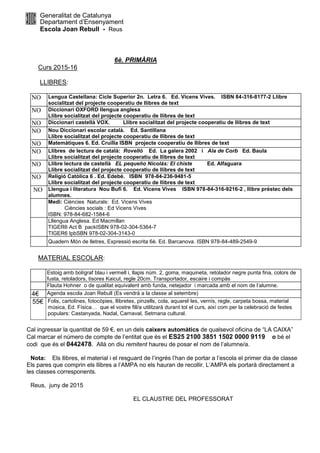Generalitat de Catalunya
Departament d’Ensenyament
Escola Joan Rebull - Reus
6è. PRIMÀRIA
Curs 2015-16
LLIBRES:
NO Lengua Castellana: Cicle Superior 2n. Letra 6. Ed. Vicens Vives. ISBN 84-316-8177-2 Llibre
socialitzat del projecte cooperatiu de llibres de text
NO Diccionari OXFORD llengua anglesa
Llibre socialitzat del projecte cooperatiu de llibres de text
NO Diccionari castellà VOX. Llibre socialitzat del projecte cooperatiu de llibres de text
NO Nou Diccionari escolar català. Ed. Santillana
Llibre socialitzat del projecte cooperatiu de llibres de text
NO Matemàtiques 6. Ed. Cruïlla ISBN projecte cooperatiu de llibres de text
NO Llibres de lectura de català: Rovelló Ed. La galera 2002 i Ala de Corb Ed. Baula
Llibre socialitzat del projecte cooperatiu de llibres de text
NO Llibre lectura de castellà EL pequeño Nicolás: El chiste Ed. Alfaguara
Llibre socialitzat del projecte cooperatiu de llibres de text
NO Religió Catòlica 6 . Ed. Edebé. ISBN 978-84-236-9481-5
Llibre socialitzat del projecte cooperatiu de llibres de text
NO Llengua i literatura Nou Bufi 6. Ed. Vicens Vives ISBN 978-84-316-9216-2 , llibre préstec dels
alumnes.
Medi: Ciències Naturals: Ed. Vicens Vives
Ciències socials : Ed Vicens Vives
ISBN: 978-84-682-1584-6
Lllengua Anglesa. Ed Macmillan
TIGER6 Act B packISBN 978-02-304-5364-7
TIGER6 IpbSBN 978-02-304-3143-0
Quadern Món de lletres, Expressió escrita 6è. Ed. Barcanova. ISBN 978-84-489-2549-9
MATERIAL ESCOLAR:
Estoig amb bolígraf blau i vermell i, llapis núm. 2, goma, maquineta, retolador negre punta fina, colors de
fusta, retoladors, tisores Kaicut, regle 20cm. Transportador, escaire i compàs
Flauta Hohner o de qualitat equivalent amb funda, netejador i marcada amb el nom de l’alumne.
4€ Agenda escola Joan Rebull (Es vendrà a la classe al setembre)
55€ Folis, cartolines, fotocòpies, llibretes, pinzells, cola, aquarel·les, vernís, regle, carpeta bossa, material
música, Ed. Física… que el vostre fill/a utilitzarà durant tot el curs, així com per la celebració de festes
populars: Castanyada, Nadal, Carnaval, Setmana cultural.
Cal ingressar la quantitat de 59 €, en un dels caixers automàtics de qualsevol oficina de “LA CAIXA”
Cal marcar el número de compte de l’entitat que és el ES25 2100 3851 1502 0000 9119 o bé el
codi que és el 0442478. Allà on diu remitent haureu de posar el nom de l’alumne/a.
Nota: Els llibres, el material i el resguard de l’ingrés l’han de portar a l’escola el primer dia de classe
Els pares que comprin els llibres a l’AMPA no els hauran de recollir. L’AMPA els portarà directament a
les classes corresponents.
Reus, juny de 2015
EL CLAUSTRE DEL PROFESSORAT
 