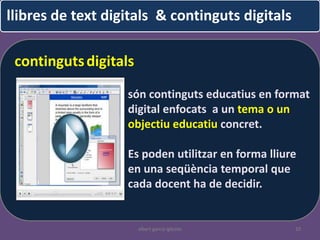 llibres de text digitals & continguts digitals

 continguts digitals
                   són continguts educatius en format
                   digital enfocats a un tema o un
                   objectiu educatiu concret.

                   Es poden utilitzar en forma lliure
                   en una seqüència temporal que
                   cada docent ha de decidir.


                       albert garcia iglesias       10
 