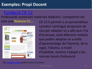 Exemples: Propi Docent
  Fundació CK-12
Professorat construint materials didàctics i compartint-los
sota una llicència CC...  CK-12 li permet a un personalitzar
                          i produir contingut proposant de
                          nou per adaptar-se a allò que s'ha
                          d'ensenyar, amb diferents mòduls
                          que poden adaptar-se a estils
                          d'aprenentatge de l'alumne, de la
                          regió, l'idioma, o nivell
                          d'habilitat, mentre s'adapti a les
                          normes locals d'educació
 Des d'aquest enllaç podreu veure una demo:
                                      albert garcia iglesias   28
 