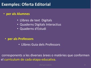 Exemples: Oferta Editorial

 • per als Alumnes
          • Llibres de text Digitals
          • Quaderns Digitals Interactius
          • Quaderns d'Estudi

  • per als Professors
           • Llibres Guia dels Professors


corresponents a les diverses àrees o matèries que conformen
el currículum de cada etapa educativa.
                         albert garcia iglesias        30
 