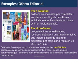 Exemples: Oferta Editorial
                                Per a l'alumne:
                                enllaços seleccionats per completar i
                                ampliar els continguts dels llibres, i
                                activitats interactives de dictat, càlcul
                                estimat i autoavaluació.
                                Per al professor:
                                programacions actualitzades,
                                recursos didàctics i una guia interactiva
                                que inclou el llibre de l'alumne
                                digitalitzat per projectar a l'aula en un
                                USB i en línia.
Connecta 2.0 compta amb uns alumnes molt especials: els Triplets,
personatges que connecten emocionalment els nens i nenes amb els
aprenenentatges i alhora els transmeten els valors de la iniciativa i l'entusiasme
per aprendre.                     albert garcia iglesias                      32
 