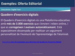 Exemples: Oferta Editorial

Quadern d’exercicis digitals
El Quadern d’exercicis digitals és una Plataforma educativa
amb més de 3.000 exercicis que s’envien i reben online, i
que es corregeixen i avaluen automàticament. Està
especialment dissenyada per realitzar un seguiment
personalitzat de l’evolució de l’aprenentatge de l’alumnat.

 Descobreix tots els avantatges que ofereixen els Quaderns d'exercicis digitals.




                                        albert garcia iglesias                     35
 
