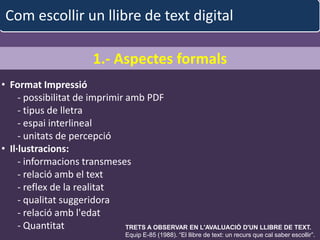 Com escollir un llibre de text digital

                          1.- Aspectes formals
• Format Impressió
     - possibilitat de imprimir amb PDF
     - tipus de lletra
     - espai interlineal
     - unitats de percepció
• Il·lustracions:
     - informacions transmeses
     - relació amb el text
     - reflex de la realitat
     - qualitat suggeridora
     - relació amb l'edat
     - Quantitat                TRETS A garcia iglesias EN L'AVALUACIÓ D'UN LLIBRE DE TEXT.
                                   albert OBSERVAR                                    37
                                    Equip E-85 (1988). “El llibre de text: un recurs que cal saber escollir”.
 