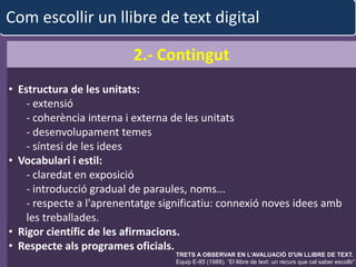Com escollir un llibre de text digital

                          2.- Contingut
• Estructura de les unitats:
    - extensió
    - coherència interna i externa de les unitats
    - desenvolupament temes
    - síntesi de les idees
• Vocabulari i estil:
    - claredat en exposició
    - introducció gradual de paraules, noms...
    - respecte a l'aprenentatge significatiu: connexió noves idees amb
    les treballades.
• Rigor científic de les afirmacions.
• Respecte als programes oficials.
                              albert garcia iglesias OBSERVAR EN L'AVALUACIÓ D'UN LLIBRE DE TEXT.
                                        TRETS A                                                     38
                                        Equip E-85 (1988). “El llibre de text: un recurs que cal saber escollir”.
 