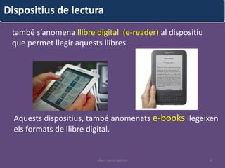 Dispositius de lectura
 també s’anomena llibre digital (e-reader) al dispositiu
 que permet llegir aquests llibres.




  Aquests dispositius, també anomenats e-books llegeixen
  els formats de llibre digital.


                         albert garcia iglesias            4
 