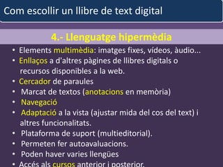 Com escollir un llibre de text digital

             4.- Llenguatge hipermèdia
  • Elements multimèdia: imatges fixes, vídeos, àudio...
  • Enllaços a d'altres pàgines de llibres digitals o
    recursos disponibles a la web.
  • Cercador de paraules
  • Marcat de textos (anotacions en memòria)
  • Navegació
  • Adaptació a la vista (ajustar mida del cos del text) i
    altres funcionalitats.
  • Plataforma de suport (multieditorial).
  • Permeten fer autoavaluacions.
  • Poden haver varies llengües
                           albert garcia iglesias            40
 